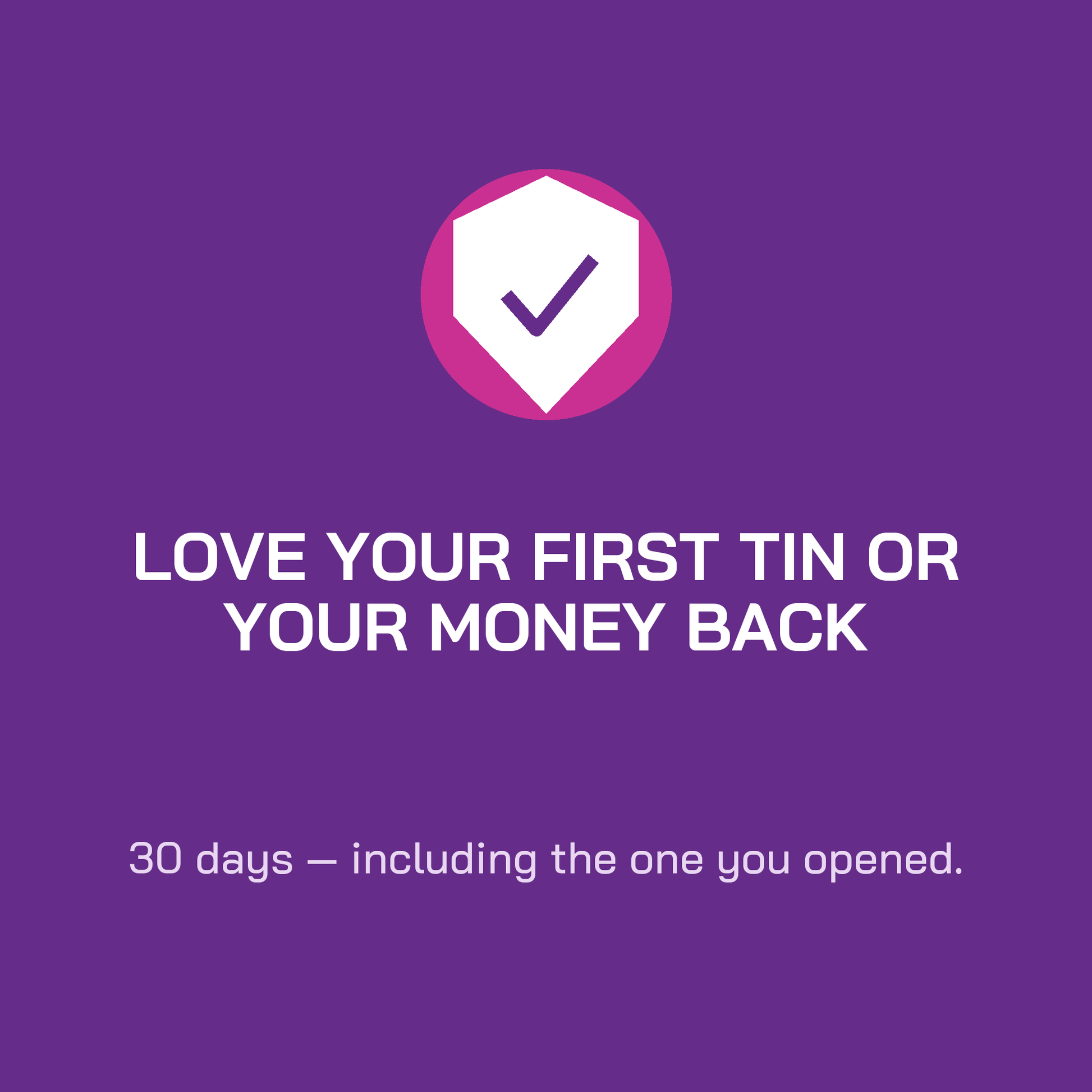 Love your first tin or your money back. 30 days, including the one you opened.